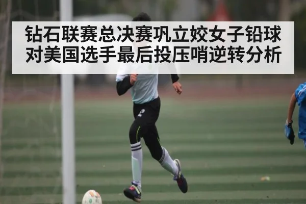 钻石联赛总决赛巩立姣女子铅球对美国选手最后投压哨逆转分析