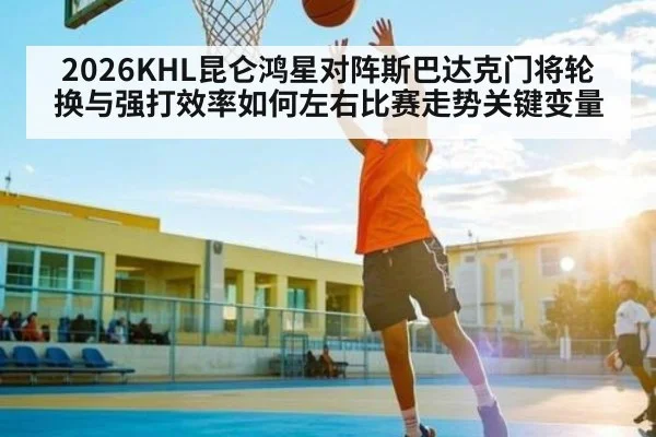 2026KHL昆仑鸿星对阵斯巴达克门将轮换与强打效率如何左右比赛走势关键变量