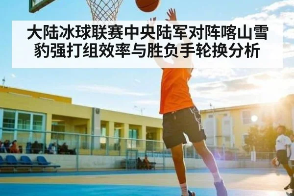 大陆冰球联赛中央陆军对阵喀山雪豹强打组效率与胜负手轮换分析